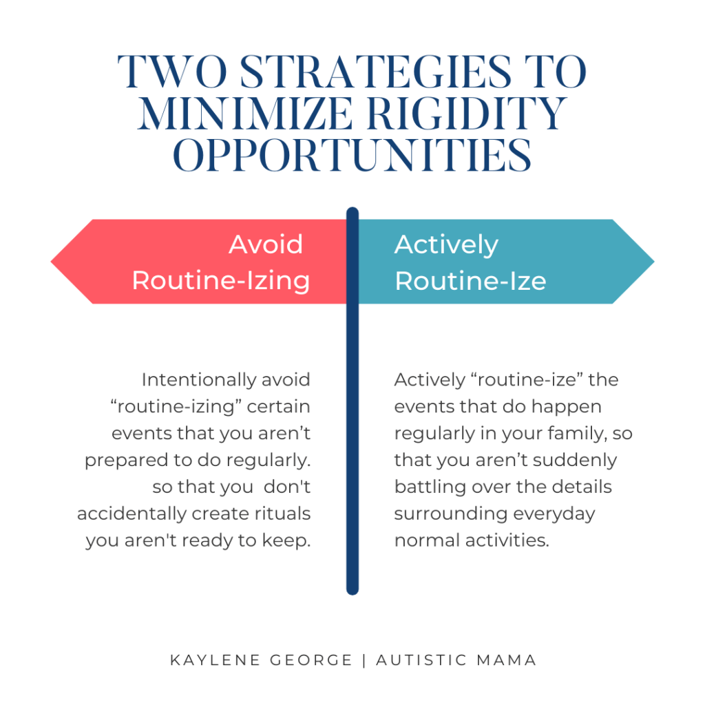 Two strategies to minimize rigidity opportunities: Intentionally avoid “routine-izing” certain events that you aren’t prepared to do regularly. so that you  don't accidentally create rituals you aren't ready to keep. Actively “routine-ize” the events that do happen regularly in your family, so that you aren’t suddenly battling over the details surrounding everyday normal activities.